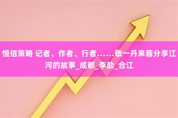 恒信策略 记者、作者、行者……敬一丹来蓉分享江河的故事_成都_李劼_合江