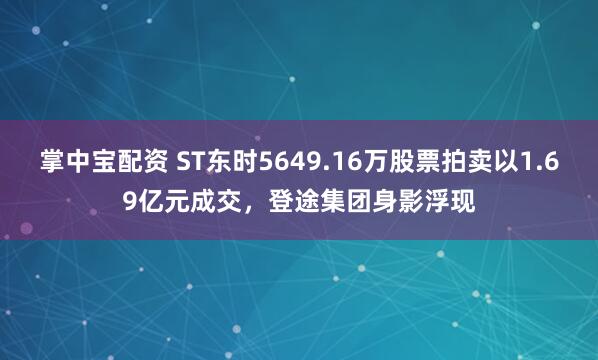掌中宝配资 ST东时5649.16万股票拍卖以1.69亿元成交，登途集团身影浮现