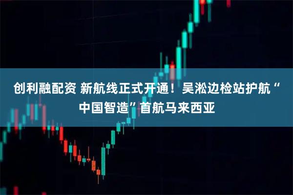 创利融配资 新航线正式开通！吴淞边检站护航“中国智造”首航马来西亚
