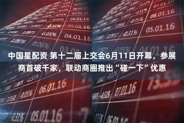 中国星配资 第十二届上交会6月11日开幕，参展商首破千家，联动商圈推出“碰一下”优惠
